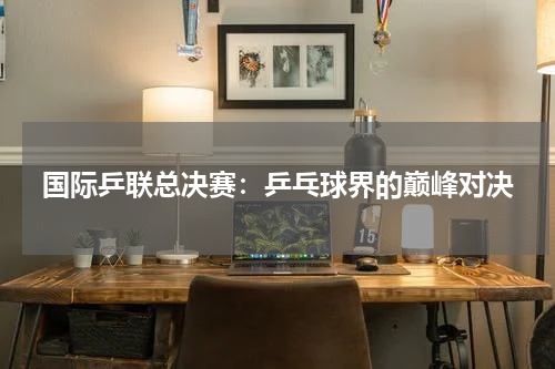 国际乒联总决赛：乒乓球界的巅峰对决