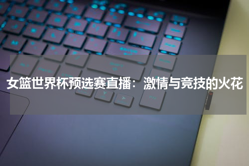 女篮世界杯预选赛直播：激情与竞技的火花