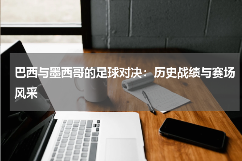 巴西与墨西哥的足球对决：历史战绩与赛场风采