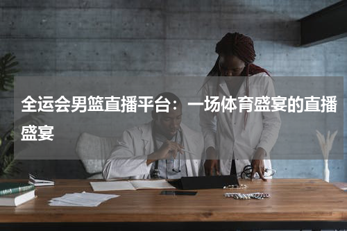 全运会男篮直播平台：一场体育盛宴的直播盛宴
