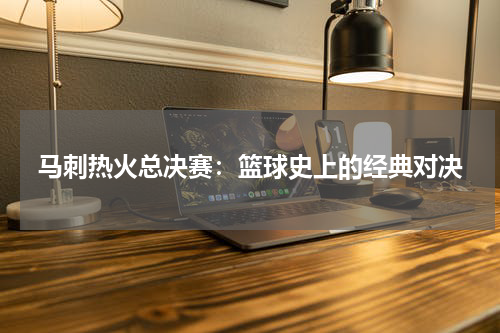 马刺热火总决赛：篮球史上的经典对决