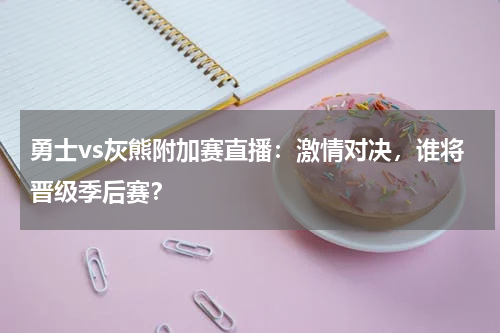 勇士vs灰熊附加赛直播：激情对决，谁将晋级季后赛？