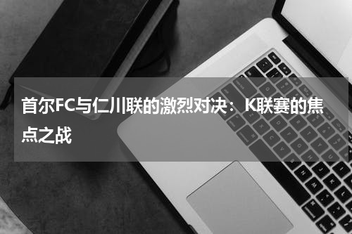 首尔FC与仁川联的激烈对决：K联赛的焦点之战