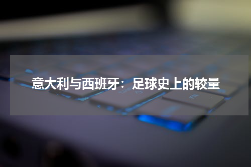意大利与西班牙：足球史上的较量