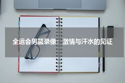 全运会男篮录像：激情与汗水的见证