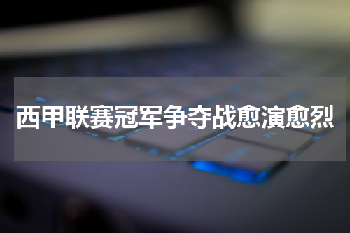 西甲联赛冠军争夺战愈演愈烈