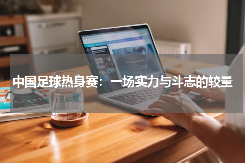中国足球热身赛：一场实力与斗志的较量
