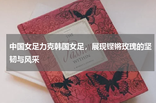 中国女足力克韩国女足，展现铿锵玫瑰的坚韧与风采