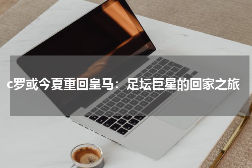 c罗或今夏重回皇马：足坛巨星的回家之旅