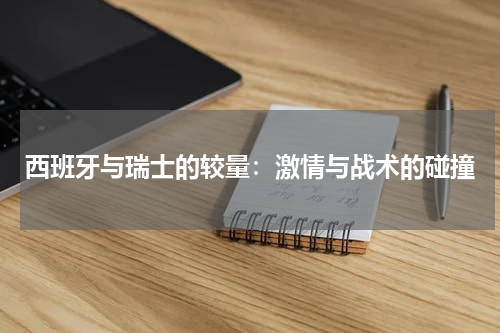 西班牙与瑞士的较量：激情与战术的碰撞