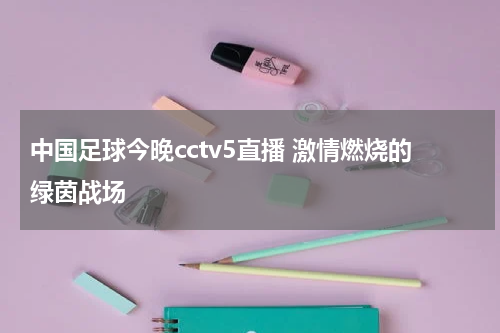 中国足球今晚cctv5直播 激情燃烧的绿茵战场