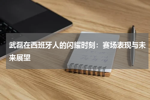 武磊在西班牙人的闪耀时刻：赛场表现与未来展望