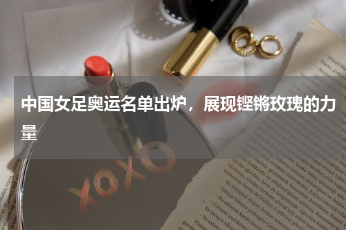 中国女足奥运名单出炉，展现铿锵玫瑰的力量