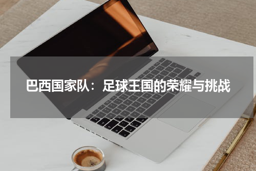 巴西国家队：足球王国的荣耀与挑战