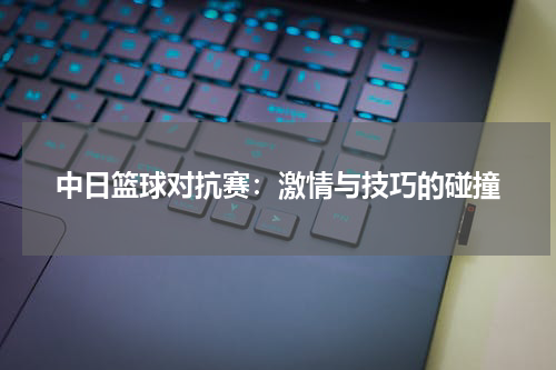 中日篮球对抗赛：激情与技巧的碰撞