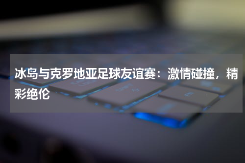 冰岛与克罗地亚足球友谊赛：激情碰撞，精彩绝伦