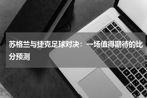 苏格兰与捷克足球对决：一场值得期待的比分预测
