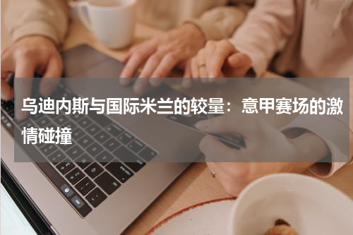 乌迪内斯与国际米兰的较量：意甲赛场的激情碰撞