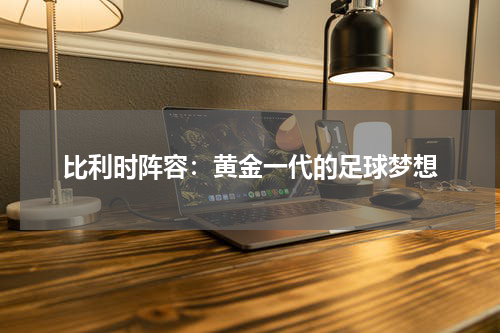 比利时阵容：黄金一代的足球梦想