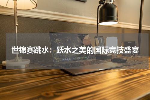 世锦赛跳水：跃水之美的国际竞技盛宴