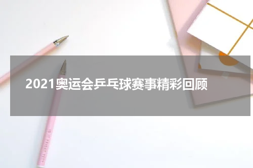 2021奥运会乒乓球赛事精彩回顾
