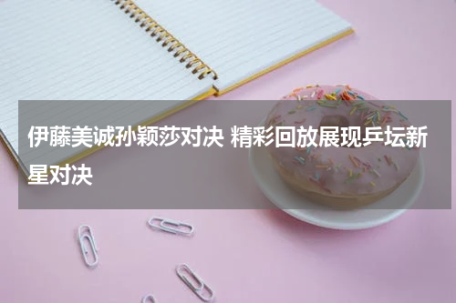 伊藤美诚孙颖莎对决 精彩回放展现乒坛新星对决