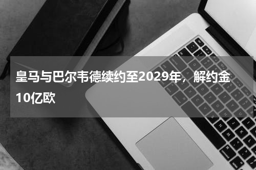 皇马与巴尔韦德续约至2029年，解约金10亿欧