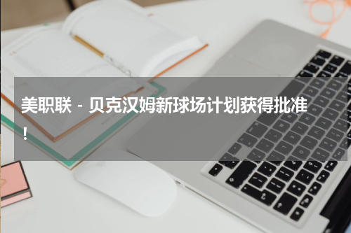 美职联 - 贝克汉姆新球场计划获得批准！