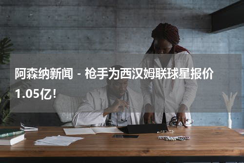 阿森纳新闻 - 枪手为西汉姆联球星报价1.05亿！