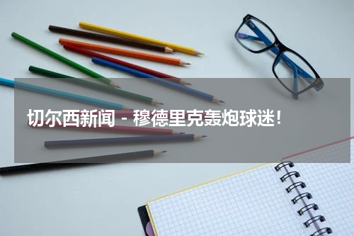 切尔西新闻 - 穆德里克轰炮球迷！