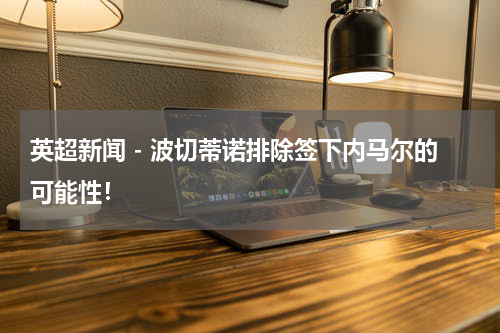英超新闻 - 波切蒂诺排除签下内马尔的可能性！