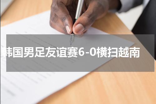 韩国男足友谊赛6-0横扫越南