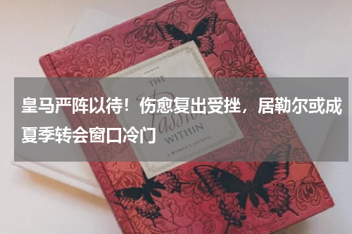 皇马严阵以待！伤愈复出受挫，居勒尔或成夏季转会窗口冷门