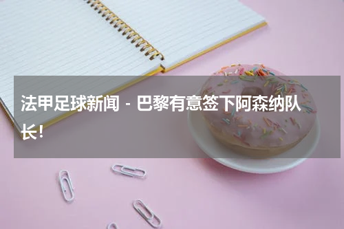 法甲足球新闻 - 巴黎有意签下阿森纳队长！