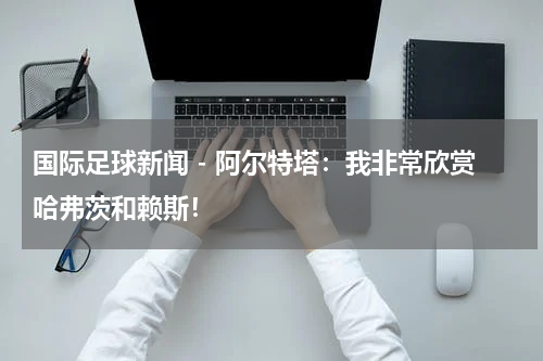 国际足球新闻 - 阿尔特塔：我非常欣赏哈弗茨和赖斯！