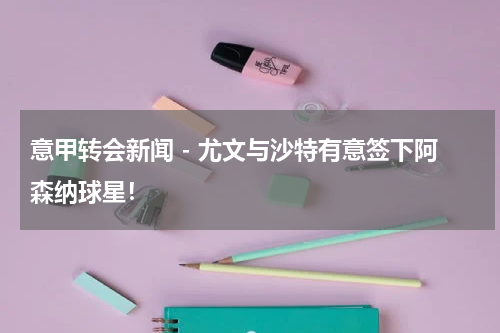 意甲转会新闻 - 尤文与沙特有意签下阿森纳球星！