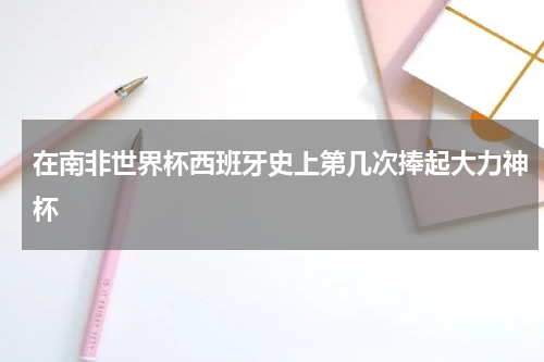 在南非世界杯西班牙史上第几次捧起大力神杯