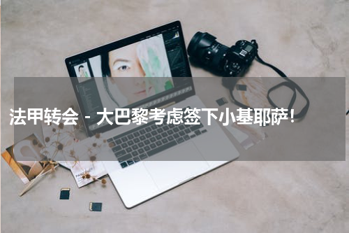 法甲转会 - 大巴黎考虑签下小基耶萨！
