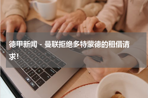 德甲新闻 - 曼联拒绝多特蒙德的租借请求！