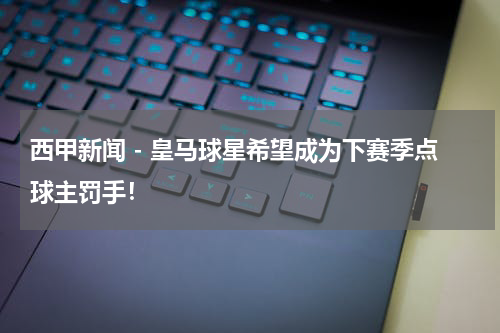 西甲新闻 - 皇马球星希望成为下赛季点球主罚手！