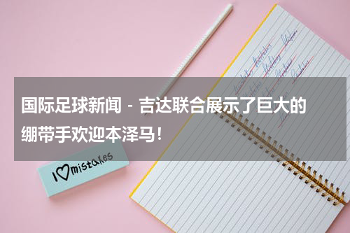 国际足球新闻 - 吉达联合展示了巨大的绷带手欢迎本泽马！