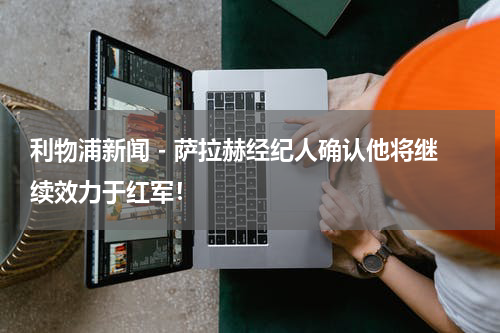 利物浦新闻 - 萨拉赫经纪人确认他将继续效力于红军！