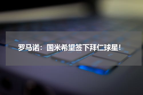 罗马诺：国米希望签下拜仁球星！