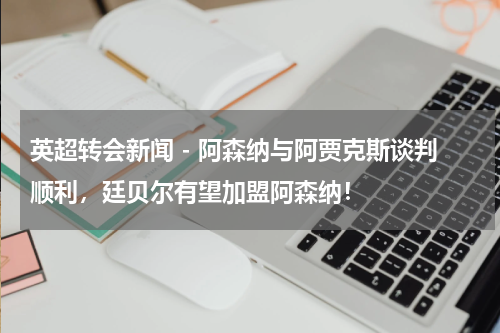 英超转会新闻 - 阿森纳与阿贾克斯谈判顺利，廷贝尔有望加盟阿森纳！