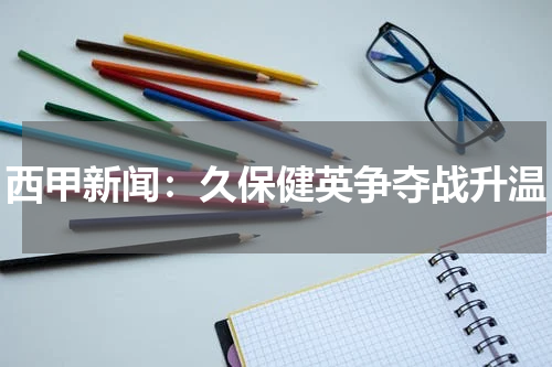 西甲新闻：久保健英争夺战升温
