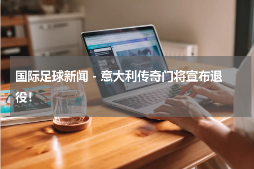 国际足球新闻 - 意大利传奇门将宣布退役！