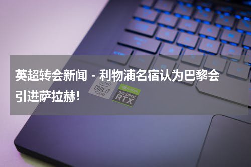英超转会新闻 - 利物浦名宿认为巴黎会引进萨拉赫！