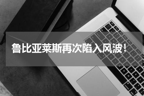鲁比亚莱斯再次陷入风波！