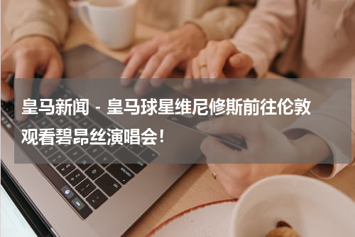 皇马新闻 - 皇马球星维尼修斯前往伦敦观看碧昂丝演唱会！