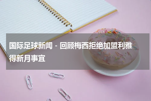 国际足球新闻 - 回顾梅西拒绝加盟利雅得新月事宜